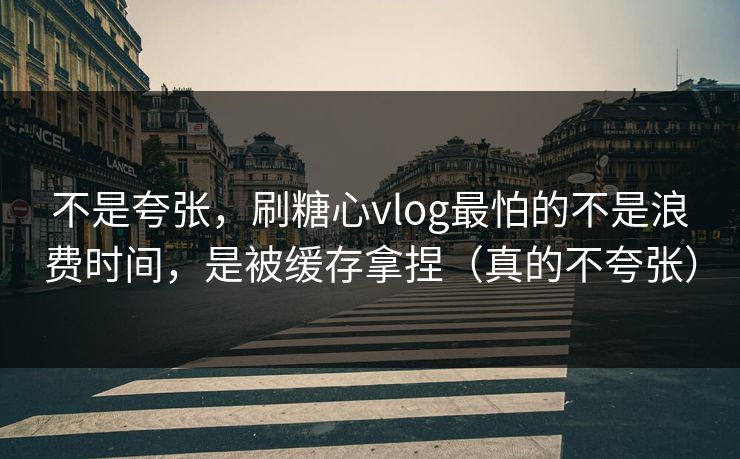不是夸张，刷糖心vlog最怕的不是浪费时间，是被缓存拿捏（真的不夸张）