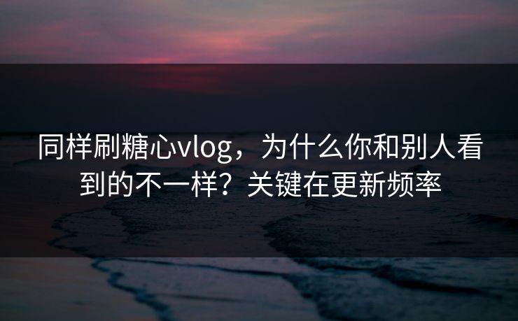 同样刷糖心vlog，为什么你和别人看到的不一样？关键在更新频率