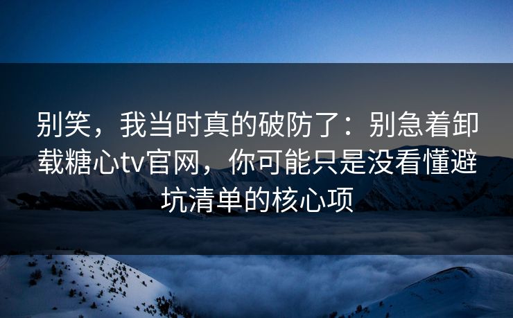 别笑，我当时真的破防了：别急着卸载糖心tv官网，你可能只是没看懂避坑清单的核心项