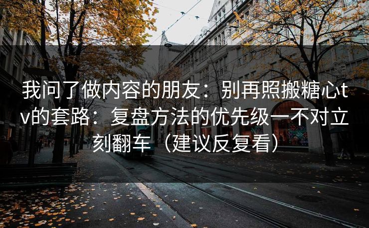 我问了做内容的朋友：别再照搬糖心tv的套路：复盘方法的优先级一不对立刻翻车（建议反复看）