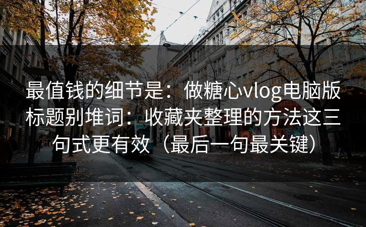 最值钱的细节是：做糖心vlog电脑版标题别堆词：收藏夹整理的方法这三句式更有效（最后一句最关键）