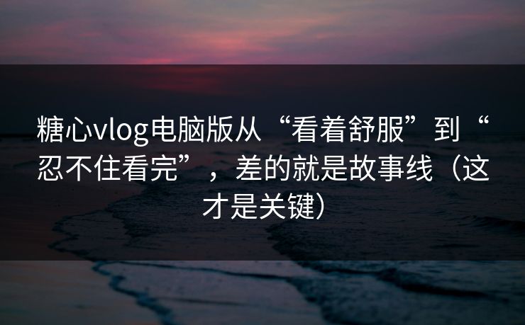 糖心vlog电脑版从“看着舒服”到“忍不住看完”，差的就是故事线（这才是关键）
