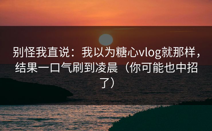 别怪我直说：我以为糖心vlog就那样，结果一口气刷到凌晨（你可能也中招了）