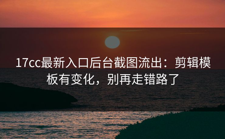 17cc最新入口后台截图流出：剪辑模板有变化，别再走错路了