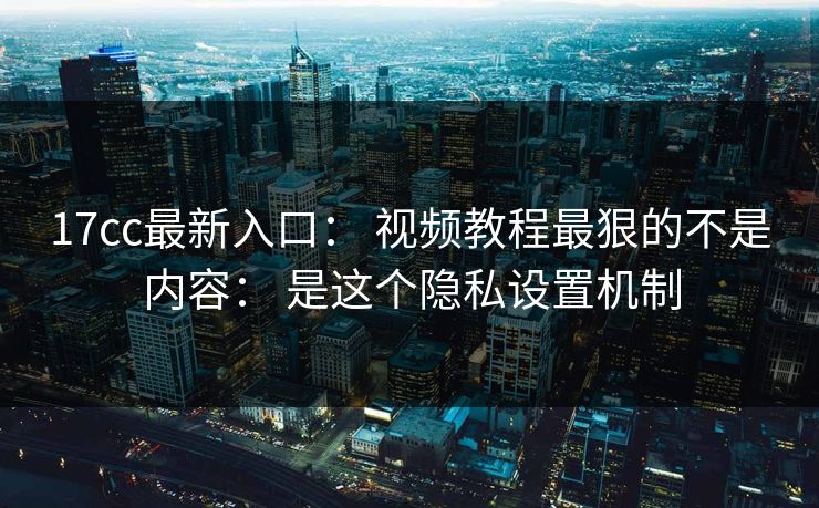 17cc最新入口： 视频教程最狠的不是内容： 是这个隐私设置机制