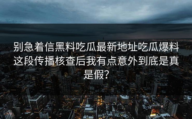 别急着信黑料吃瓜最新地址吃瓜爆料这段传播核查后我有点意外到底是真是假？