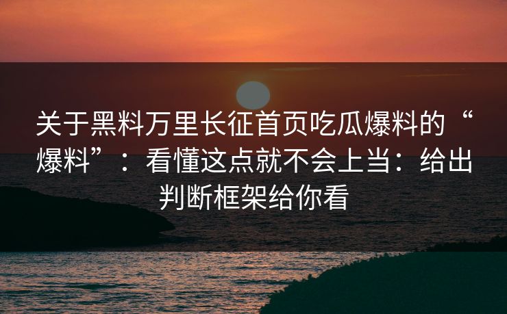 关于黑料万里长征首页吃瓜爆料的“爆料”：看懂这点就不会上当：给出判断框架给你看