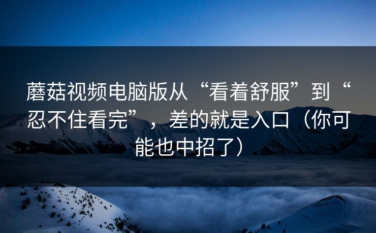 蘑菇视频电脑版从“看着舒服”到“忍不住看完”，差的就是入口（你可能也中招了）