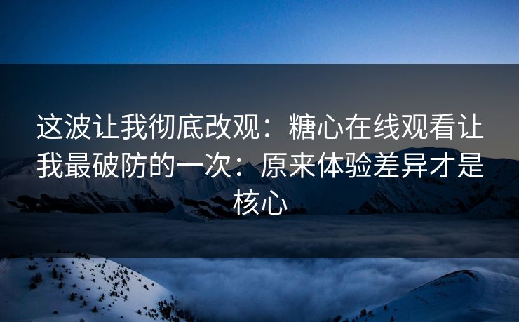 这波让我彻底改观：糖心在线观看让我最破防的一次：原来体验差异才是核心