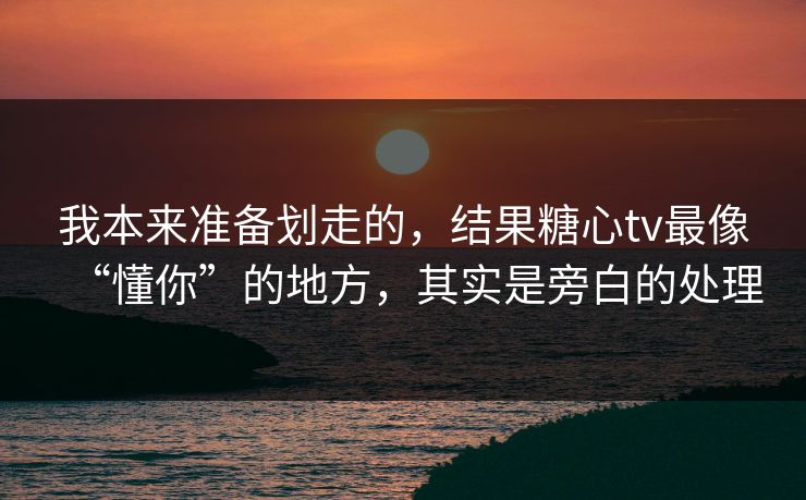 我本来准备划走的，结果糖心tv最像“懂你”的地方，其实是旁白的处理