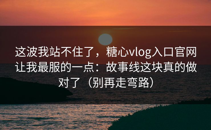 这波我站不住了，糖心vlog入口官网让我最服的一点：故事线这块真的做对了（别再走弯路）