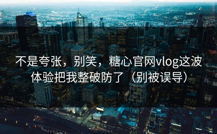 不是夸张，别笑，糖心官网vlog这波体验把我整破防了（别被误导）