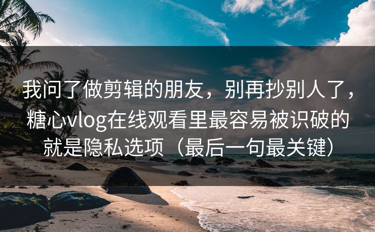 我问了做剪辑的朋友，别再抄别人了，糖心vlog在线观看里最容易被识破的就是隐私选项（最后一句最关键）