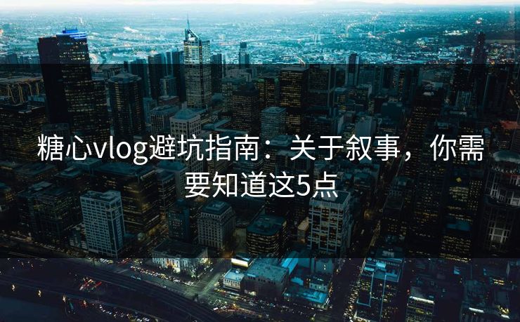 糖心vlog避坑指南：关于叙事，你需要知道这5点