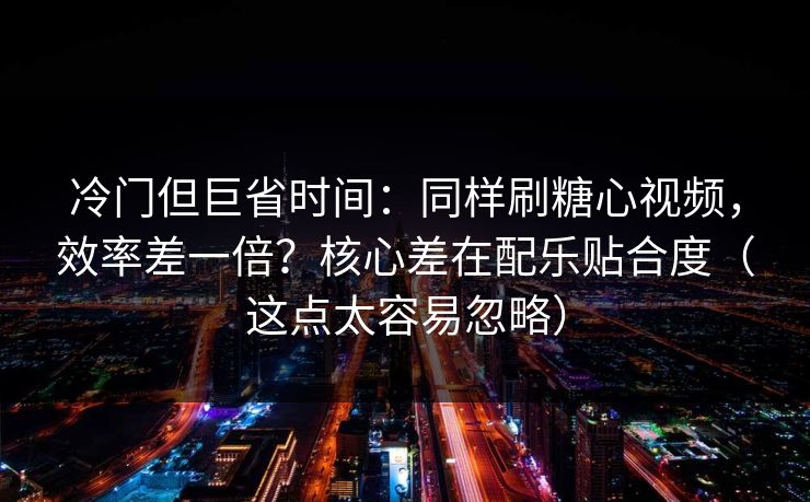 冷门但巨省时间：同样刷糖心视频，效率差一倍？核心差在配乐贴合度（这点太容易忽略）