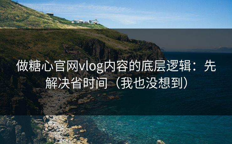 做糖心官网vlog内容的底层逻辑：先解决省时间（我也没想到）