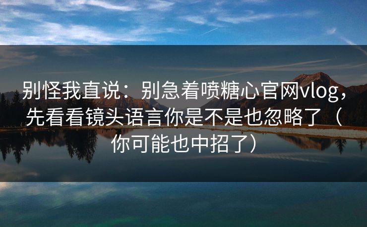 别怪我直说：别急着喷糖心官网vlog，先看看镜头语言你是不是也忽略了（你可能也中招了）