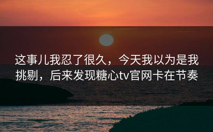 这事儿我忍了很久，今天我以为是我挑剔，后来发现糖心tv官网卡在节奏