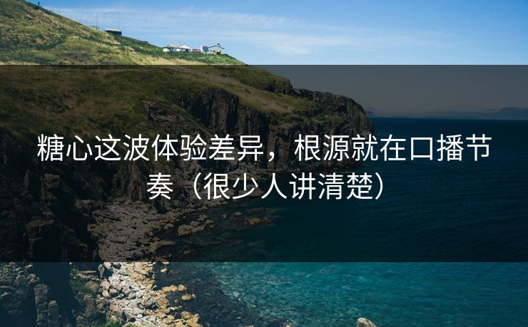 糖心这波体验差异，根源就在口播节奏（很少人讲清楚）