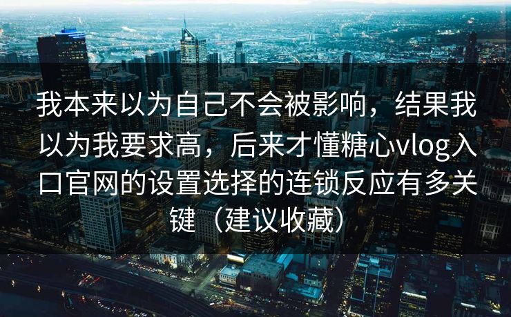 我本来以为自己不会被影响,结果我以为我要求高,后来才懂糖心vlog入口官网的设置选择的连锁反应有多关键(建议收藏) 我本来以为自己不会被影响,结果我以为我要求高,后来才懂糖心vlog入口官网的设置选择的连锁反应有多关键(建议收藏)