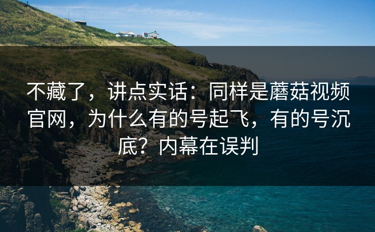不藏了，讲点实话：同样是蘑菇视频官网，为什么有的号起飞，有的号沉底？内幕在误判