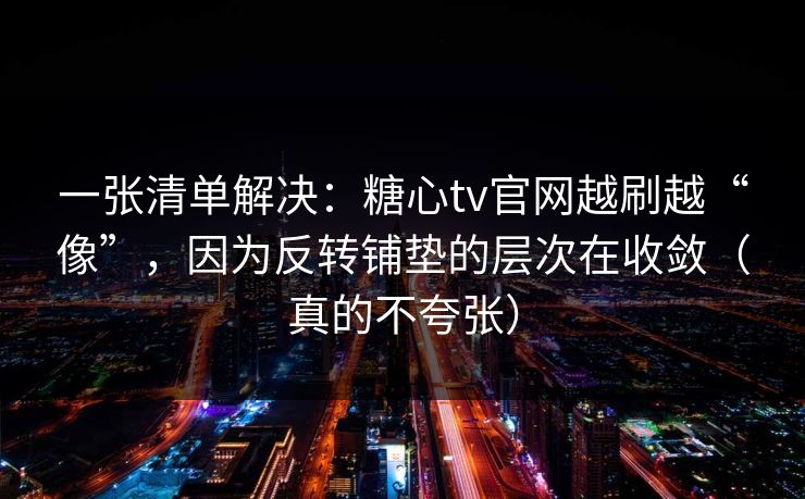 一张清单解决：糖心tv官网越刷越“像”，因为反转铺垫的层次在收敛（真的不夸张）