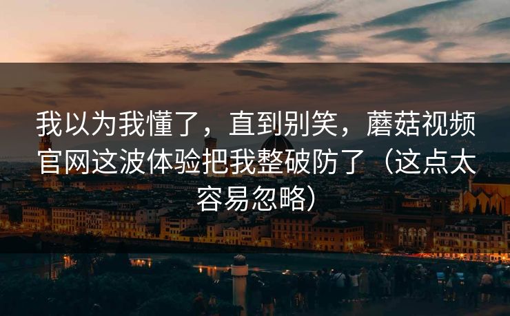 我以为我懂了，直到别笑，蘑菇视频官网这波体验把我整破防了（这点太容易忽略）