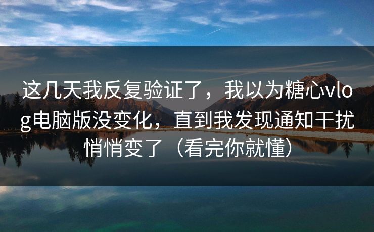 这几天我反复验证了，我以为糖心vlog电脑版没变化，直到我发现通知干扰悄悄变了（看完你就懂）