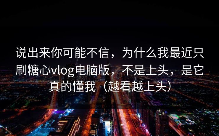 说出来你可能不信，为什么我最近只刷糖心vlog电脑版，不是上头，是它真的懂我（越看越上头）