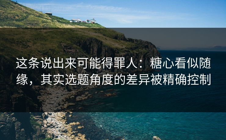 这条说出来可能得罪人:糖心看似随缘,其实选题角度的差异被精确控制 这条说出来可能得罪人:糖心看似随缘,其实选题角度的差异被精确控制