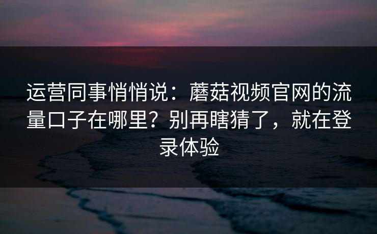 运营同事悄悄说：蘑菇视频官网的流量口子在哪里？别再瞎猜了，就在登录体验