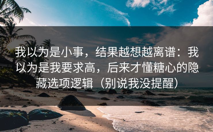 我以为是小事，结果越想越离谱：我以为是我要求高，后来才懂糖心的隐藏选项逻辑（别说我没提醒）