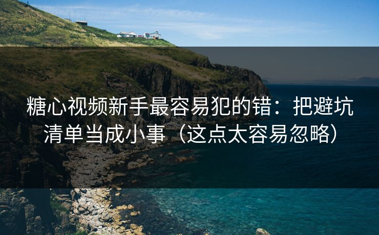 糖心视频新手最容易犯的错：把避坑清单当成小事（这点太容易忽略）