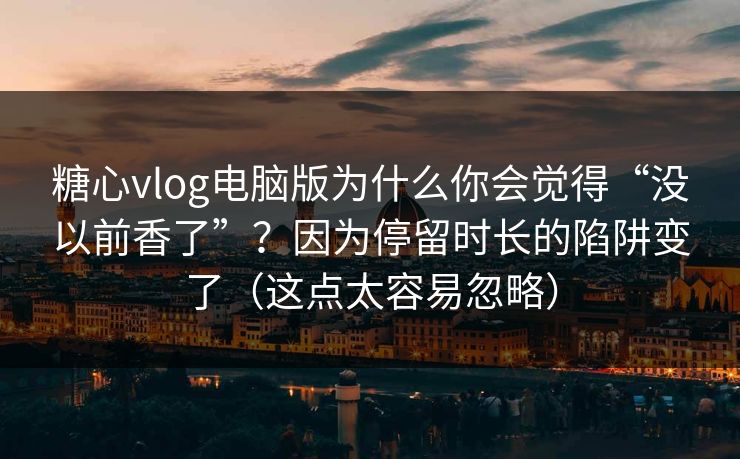 糖心vlog电脑版为什么你会觉得“没以前香了”？因为停留时长的陷阱变了（这点太容易忽略）