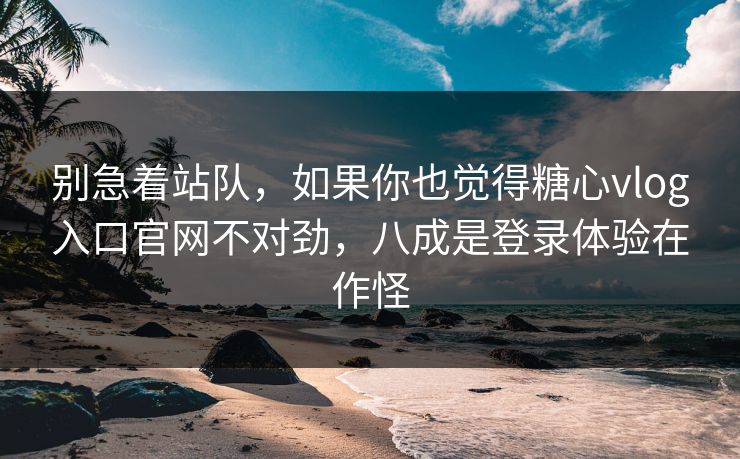 别急着站队，如果你也觉得糖心vlog入口官网不对劲，八成是登录体验在作怪