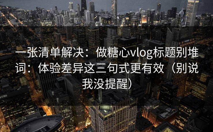 一张清单解决：做糖心vlog标题别堆词：体验差异这三句式更有效（别说我没提醒）