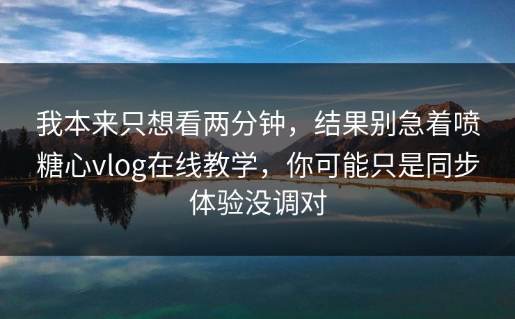 我本来只想看两分钟，结果别急着喷糖心vlog在线教学，你可能只是同步体验没调对