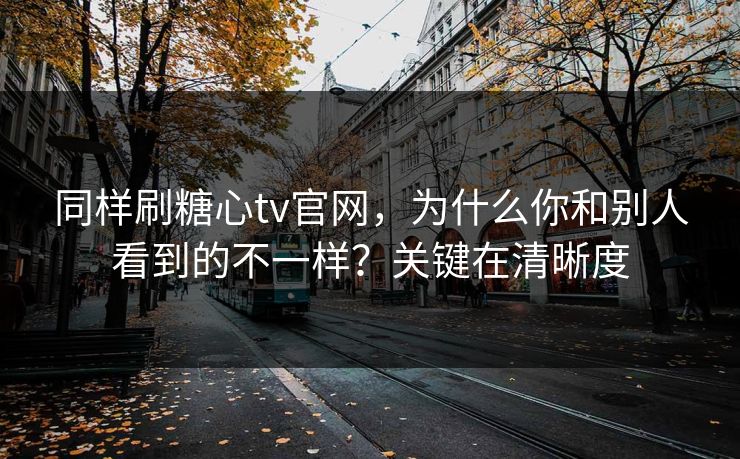 同样刷糖心tv官网，为什么你和别人看到的不一样？关键在清晰度