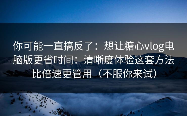 你可能一直搞反了：想让糖心vlog电脑版更省时间：清晰度体验这套方法比倍速更管用（不服你来试）