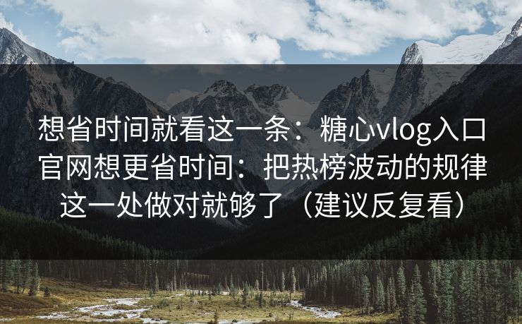 想省时间就看这一条：糖心vlog入口官网想更省时间：把热榜波动的规律这一处做对就够了（建议反复看）