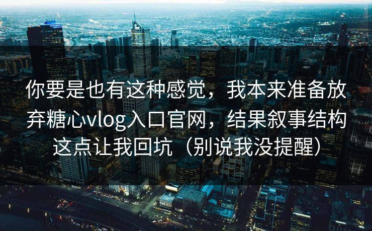 你要是也有这种感觉，我本来准备放弃糖心vlog入口官网，结果叙事结构这点让我回坑（别说我没提醒）