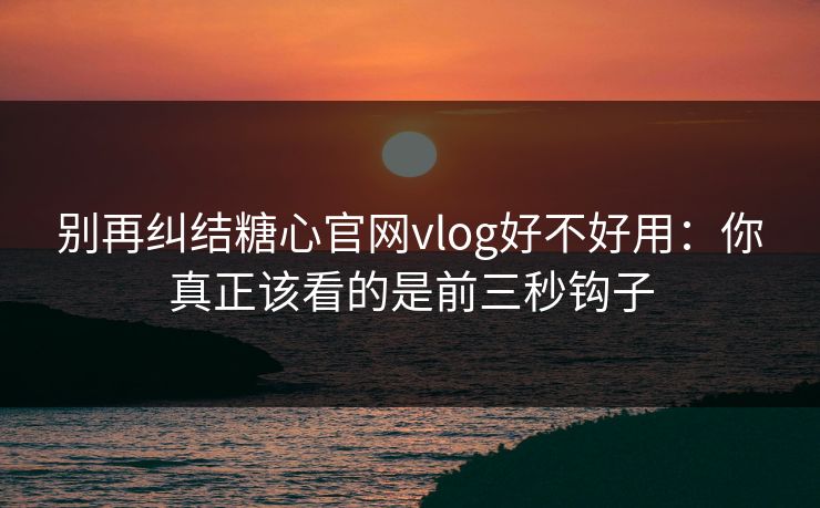 别再纠结糖心官网vlog好不好用：你真正该看的是前三秒钩子