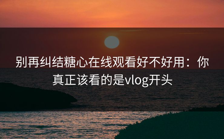 别再纠结糖心在线观看好不好用：你真正该看的是vlog开头