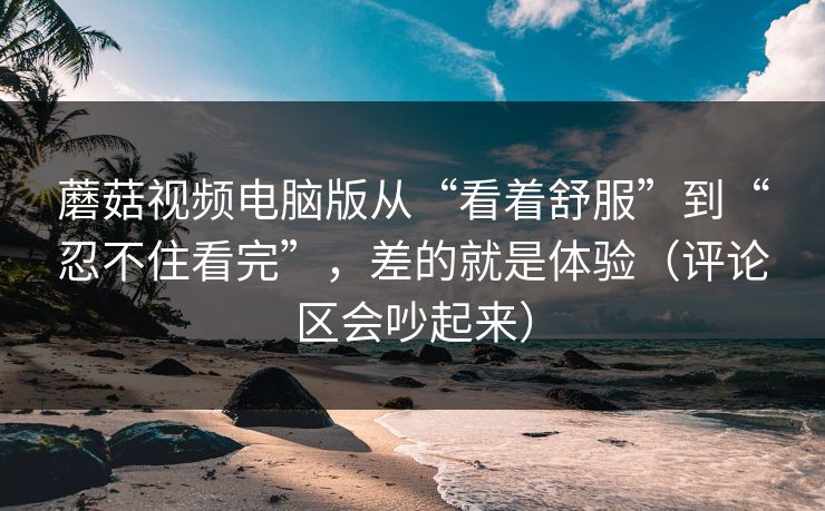 蘑菇视频电脑版从“看着舒服”到“忍不住看完”，差的就是体验（评论区会吵起来）