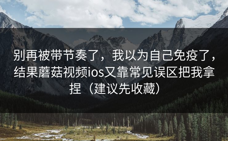 别再被带节奏了,我以为自己免疫了,结果蘑菇视频ios又靠常见误区把我拿捏(建议先收藏) 别再被带节奏了,我以为自己免疫了,结果蘑菇视频ios又靠常见误区把我拿捏(建议先收藏)