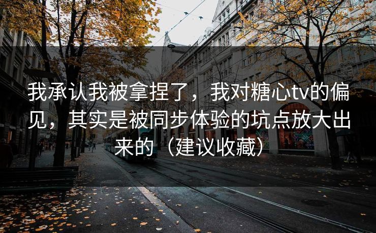 我承认我被拿捏了，我对糖心tv的偏见，其实是被同步体验的坑点放大出来的（建议收藏）