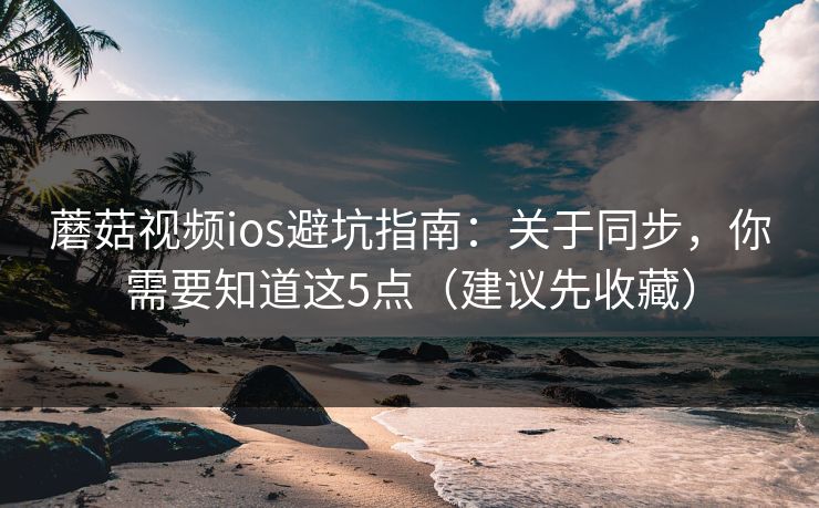 蘑菇视频ios避坑指南：关于同步，你需要知道这5点（建议先收藏）