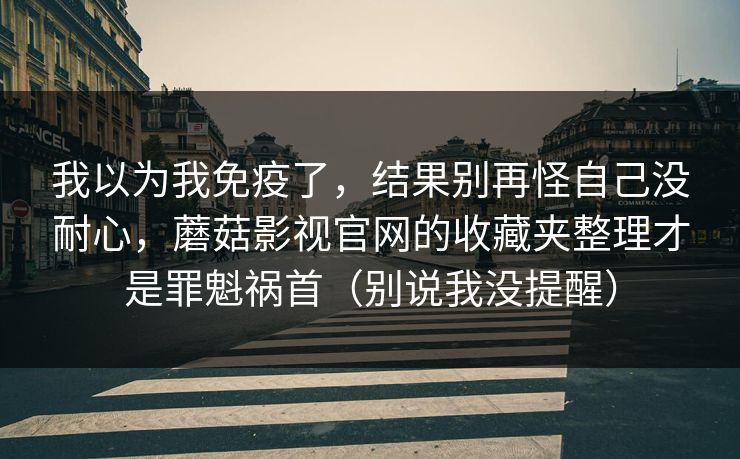我以为我免疫了，结果别再怪自己没耐心，蘑菇影视官网的收藏夹整理才是罪魁祸首（别说我没提醒）