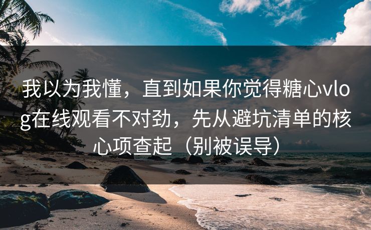 我以为我懂，直到如果你觉得糖心vlog在线观看不对劲，先从避坑清单的核心项查起（别被误导）