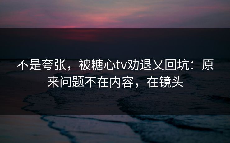 不是夸张,被糖心tv劝退又回坑:原来问题不在内容,在镜头 不是夸张,被糖心tv劝退又回坑:原来问题不在内容,在镜头